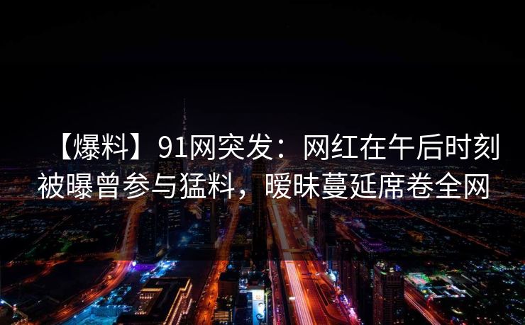 【爆料】91网突发：网红在午后时刻被曝曾参与猛料，暧昧蔓延席卷全网