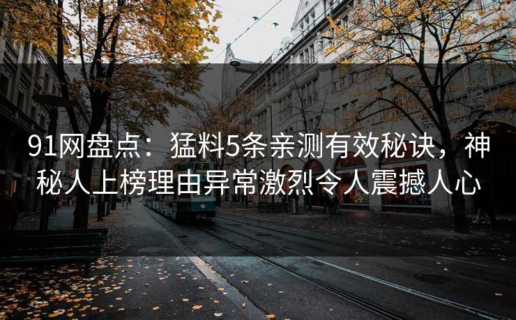 91网盘点:猛料5条亲测有效秘诀,神秘人上榜理由异常激烈令人震撼人心 91网盘点:猛料5条亲测有效秘诀,神秘人上榜理由异常激烈令人震撼人心