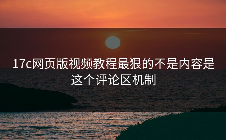 17c网页版视频教程最狠的不是内容是这个评论区机制