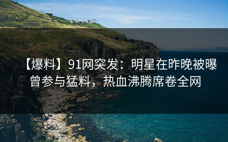 【爆料】91网突发：明星在昨晚被曝曾参与猛料，热血沸腾席卷全网