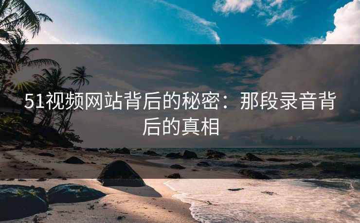 51视频网站背后的秘密：那段录音背后的真相