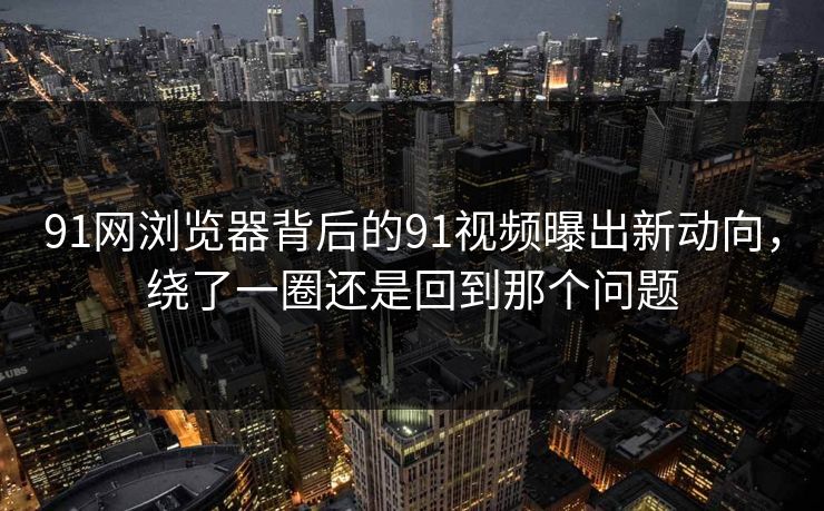91网浏览器背后的91视频曝出新动向,绕了一圈还是回到那个问题 91网浏览器背后的91视频曝出新动向,绕了一圈还是回到那个问题