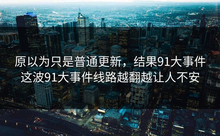 原以为只是普通更新,结果91大事件这波91大事件线路越翻越让人不安 原以为只是普通更新,结果91大事件这波91大事件线路越翻越让人不安